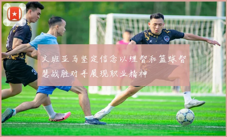 文班亚马坚定信念以理智和篮球智慧战胜对手展现职业精神