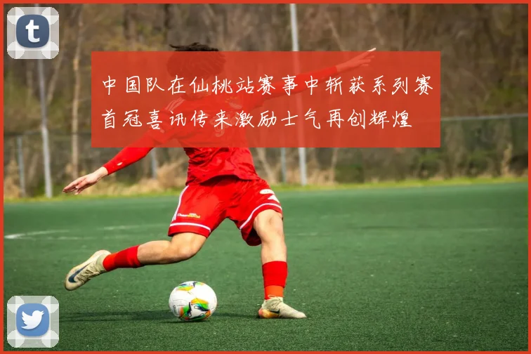 中国队在仙桃站赛事中斩获系列赛首冠喜讯传来激励士气再创辉煌