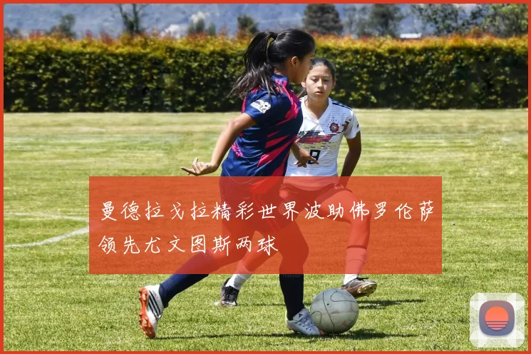 曼德拉戈拉精彩世界波助佛罗伦萨领先尤文图斯两球