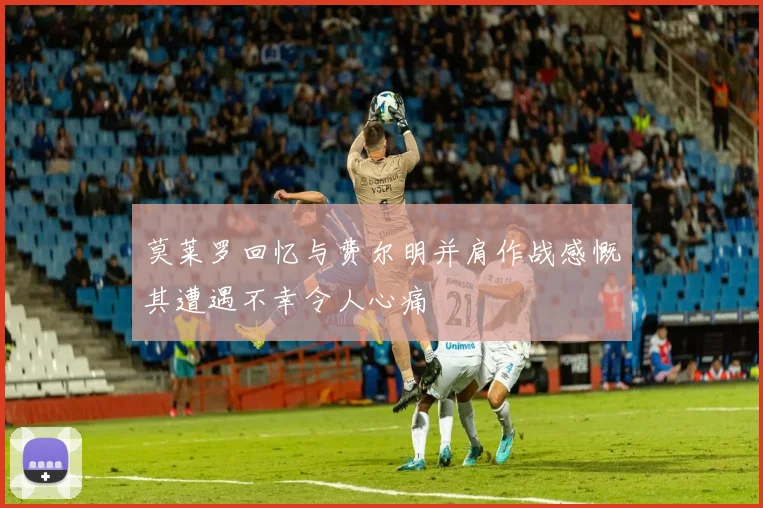 莫莱罗回忆与费尔明并肩作战感慨其遭遇不幸令人心痛