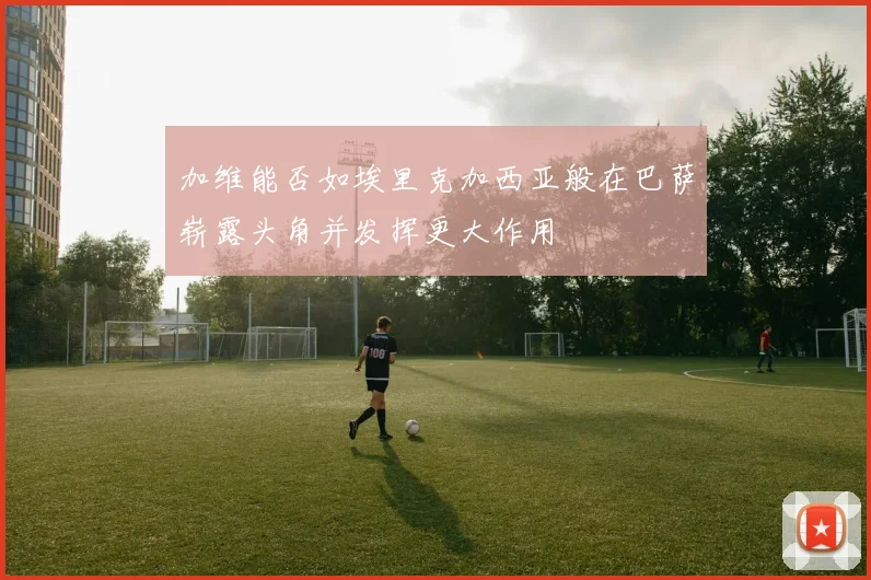 加维能否如埃里克加西亚般在巴萨崭露头角并发挥更大作用