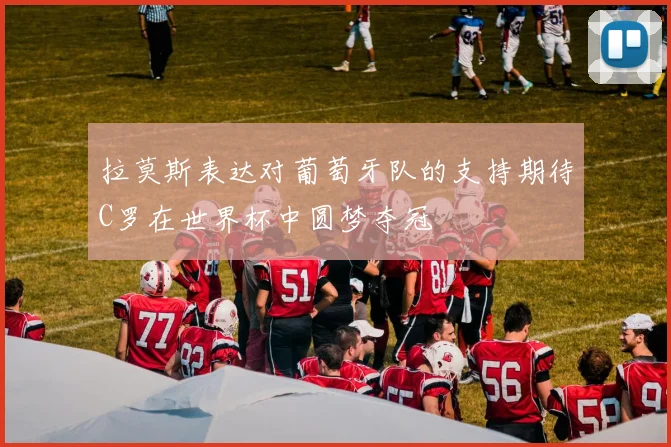 拉莫斯表达对葡萄牙队的支持期待C罗在世界杯中圆梦夺冠