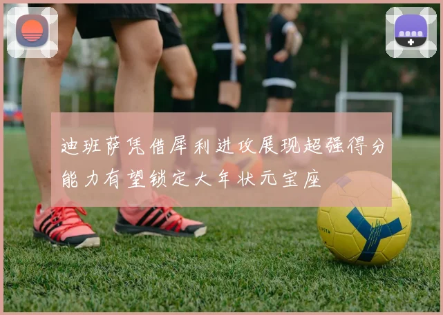 迪班萨凭借犀利进攻展现超强得分能力有望锁定大年状元宝座
