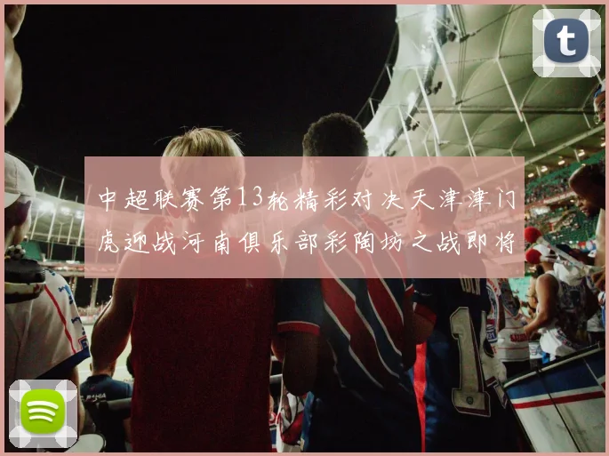 中超联赛第13轮精彩对决天津津门虎迎战河南俱乐部彩陶坊之战即将开启