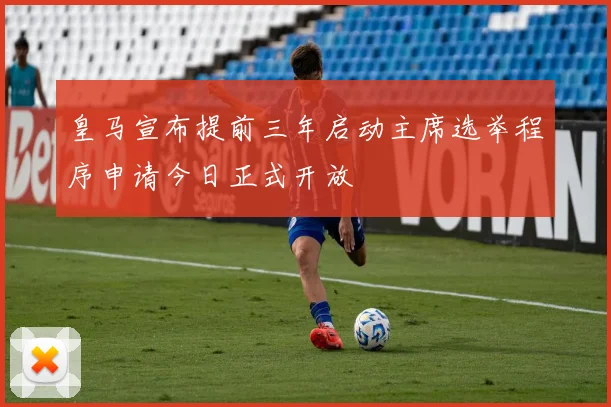 皇马宣布提前三年启动主席选举程序申请今日正式开放