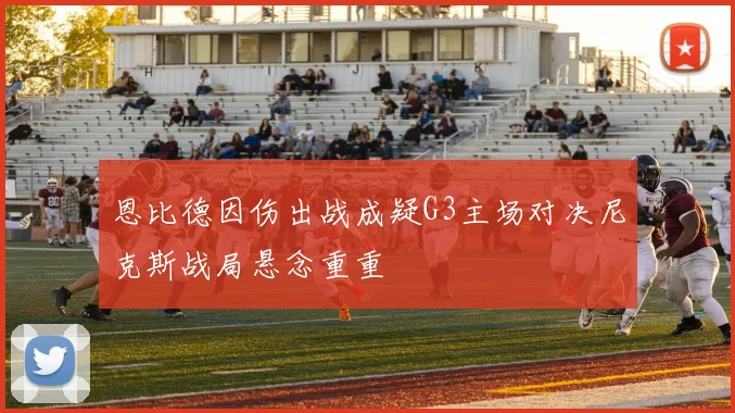 恩比德因伤出战成疑G3主场对决尼克斯战局悬念重重
